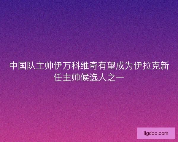 中国队主帅伊万科维奇有望成为伊拉克新任主帅候选人之一