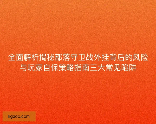 全面解析揭秘部落守卫战外挂背后的风险与玩家自保策略指南三大常见陷阱