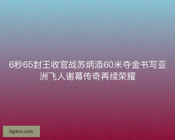 6秒65封王收官战苏炳添60米夺金书写亚洲飞人谢幕传奇再续荣耀